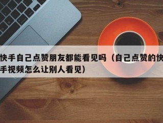 快手自己点赞朋友都能看见吗（自己点赞的快手视频怎么让别人看见）