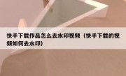 快手下载作品怎么去水印视频（快手下载的视频如何去水印）