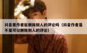 抖音里作者能删除别人的评论吗（抖音作者是不是可以删除别人的评论）