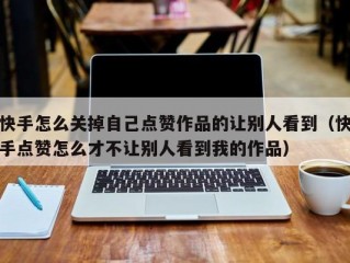 快手怎么关掉自己点赞作品的让别人看到（快手点赞怎么才不让别人看到我的作品）