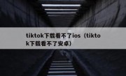 tiktok下载看不了ios（tiktok下载看不了安卓）
