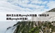 国内怎么能用google浏览器（如何在中国用google浏览器）