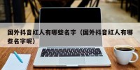 国外抖音红人有哪些名字（国外抖音红人有哪些名字呢）