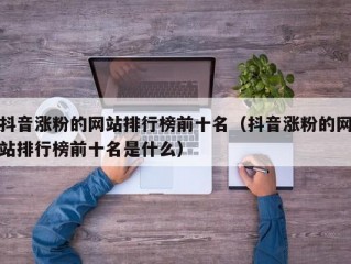 抖音涨粉的网站排行榜前十名（抖音涨粉的网站排行榜前十名是什么）