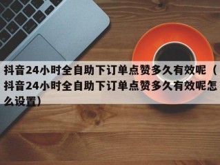 抖音24小时全自助下订单点赞多久有效呢（抖音24小时全自助下订单点赞多久有效呢怎么设置）