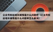 公众号粉丝增长缓慢是什么问题啊（公众号粉丝增长缓慢是什么问题啊怎么解决）