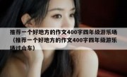 推荐一个好地方的作文400字四年级游乐场（推荐一个好地方的作文400字四年级游乐场过山车）