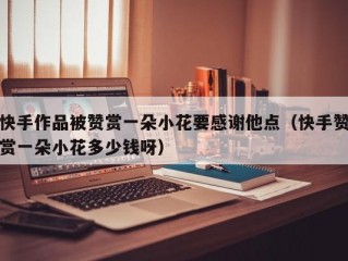 快手作品被赞赏一朵小花要感谢他点（快手赞赏一朵小花多少钱呀）