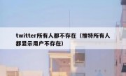 twitter所有人都不存在（推特所有人都显示用户不存在）