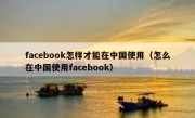 facebook怎样才能在中国使用（怎么在中国使用facebook）