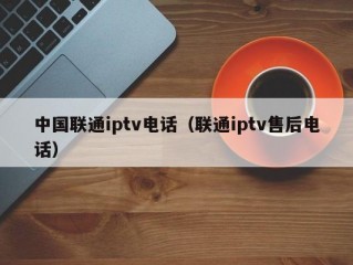 中国联通iptv电话（联通iptv售后电话）