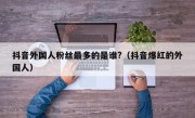 抖音外国人粉丝最多的是谁?（抖音爆红的外国人）