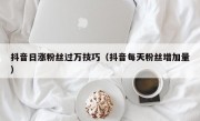 抖音日涨粉丝过万技巧（抖音每天粉丝增加量）