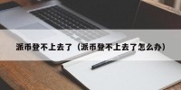 派币登不上去了（派币登不上去了怎么办）