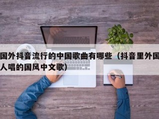 国外抖音流行的中国歌曲有哪些（抖音里外国人唱的国风中文歌）