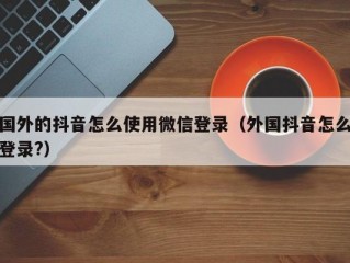 国外的抖音怎么使用微信登录（外国抖音怎么登录?）
