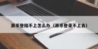 派币登陆不上怎么办（派币登录不上去）