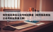 如何提高微信公众号粉丝数量（如何提高微信公众号粉丝数量上限）