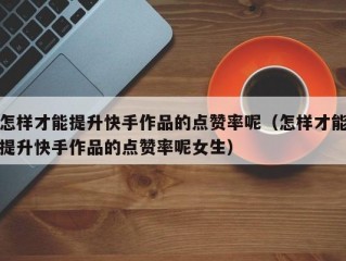 怎样才能提升快手作品的点赞率呢（怎样才能提升快手作品的点赞率呢女生）
