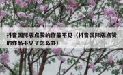 抖音国际版点赞的作品不见（抖音国际版点赞的作品不见了怎么办）