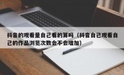 抖音的观看量自己看的算吗（抖音自己观看自己的作品浏览次数会不会增加）