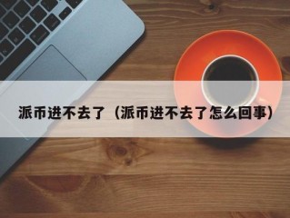 派币进不去了（派币进不去了怎么回事）