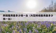 网络服务器多少钱一台（大型网络服务器多少钱一台）