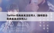 Twitter你尚未关注任何人（推特显示你尚未关注任何人）