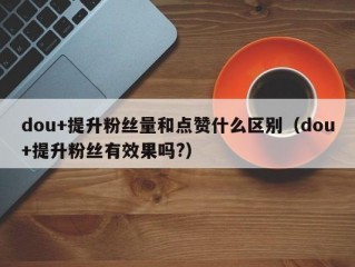 dou+提升粉丝量和点赞什么区别（dou+提升粉丝有效果吗?）