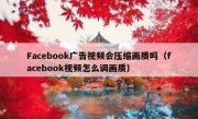 Facebook广告视频会压缩画质吗（facebook视频怎么调画质）