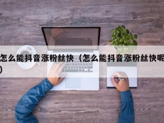怎么能抖音涨粉丝快（怎么能抖音涨粉丝快呢）