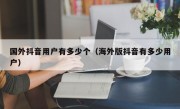 国外抖音用户有多少个（海外版抖音有多少用户）