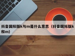 抖音国际版k与m是什么意思（抖音国际版k和m）