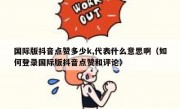 国际版抖音点赞多少k,代表什么意思啊（如何登录国际版抖音点赞和评论）