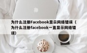 为什么注册Facebook显示网络错误（为什么注册facebook一直显示网络错误）