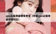 gpu云服务器哪家便宜（阿里gpu云服务器价格对比）