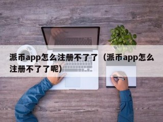 派币app怎么注册不了了（派币app怎么注册不了了呢）