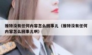 推特没有任何内容怎么回事儿（推特没有任何内容怎么回事儿啊）