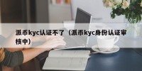派币kyc认证不了（派币kyc身份认证审核中）