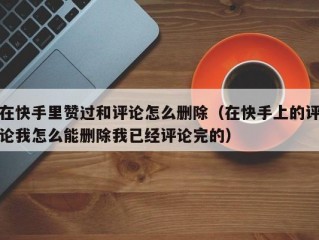 在快手里赞过和评论怎么删除（在快手上的评论我怎么能删除我已经评论完的）