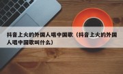 抖音上火的外国人唱中国歌（抖音上火的外国人唱中国歌叫什么）
