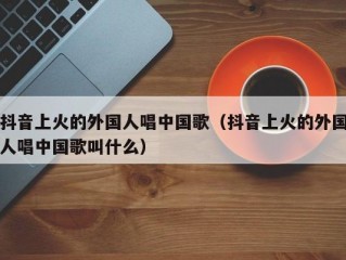 抖音上火的外国人唱中国歌（抖音上火的外国人唱中国歌叫什么）