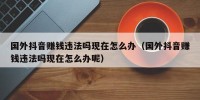国外抖音赚钱违法吗现在怎么办（国外抖音赚钱违法吗现在怎么办呢）