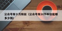 公众号有十万粉丝（公众号有10万粉丝能赚多少钱）