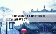 下载Twitter（下载twitter怎么注册不了了?）