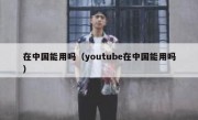 在中国能用吗（youtube在中国能用吗）