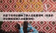 抖音下的评论删除了别人还能看到吗（抖音的评论删除后别人还能看到吗）