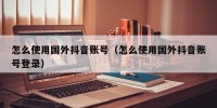 怎么使用国外抖音账号（怎么使用国外抖音账号登录）