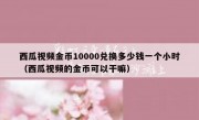 西瓜视频金币10000兑换多少钱一个小时（西瓜视频的金币可以干嘛）