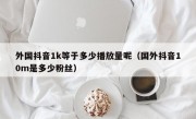 外国抖音1k等于多少播放量呢（国外抖音10m是多少粉丝）